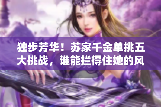 独步芳华！苏家千金单挑五大挑战，谁能拦得住她的风采？