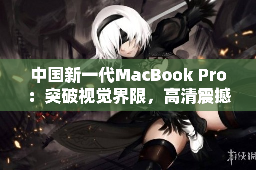 中国新一代MacBook Pro：突破视觉界限，高清震撼体验