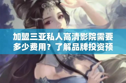 加盟三亚私人高清影院需要多少费用？了解品牌投资预算和加盟条件详解