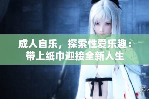 成人自乐，探索性爱乐趣：带上纸巾迎接全新人生
