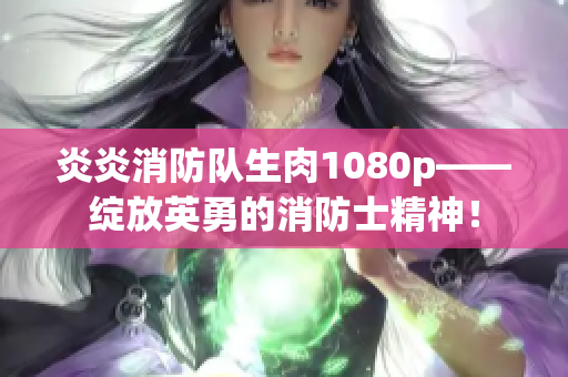 炎炎消防队生肉1080p——绽放英勇的消防士精神！