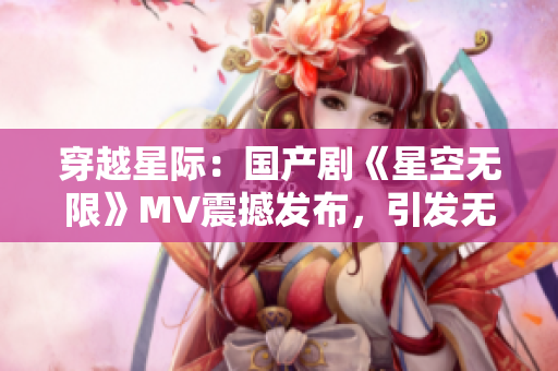 穿越星际：国产剧《星空无限》MV震撼发布，引发无限遐想