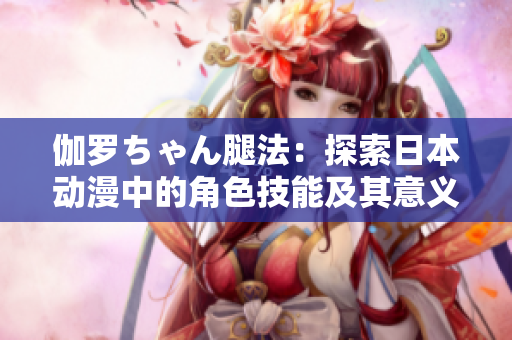 伽罗ちゃん腿法：探索日本动漫中的角色技能及其意义