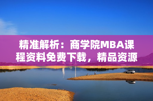 精准解析：商学院MBA课程资料免费下载，精品资源一应俱全