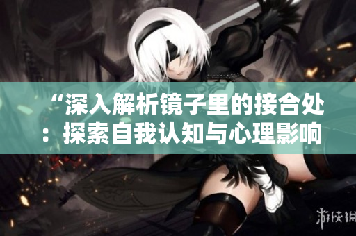 “深入解析镜子里的接合处：探索自我认知与心理影响的相互作用”