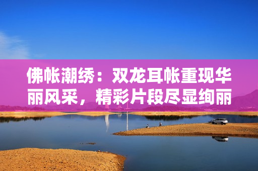 佛帐潮绣：双龙耳帐重现华丽风采，精彩片段尽显绚丽世界