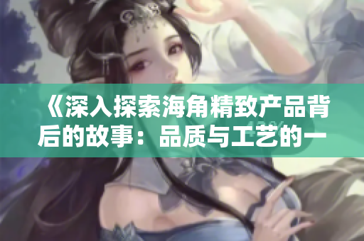 《深入探索海角精致产品背后的故事：品质与工艺的一二三》