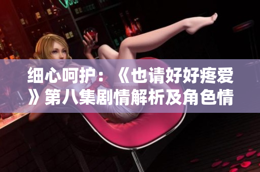 细心呵护：《也请好好疼爱》第八集剧情解析及角色情感演绎