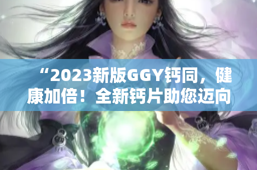 “2023新版GGY钙同，健康加倍！全新钙片助您迈向更强健体魄！”