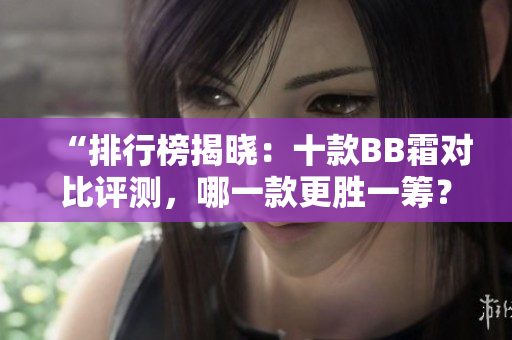 “排行榜揭晓：十款BB霜对比评测，哪一款更胜一筹？”