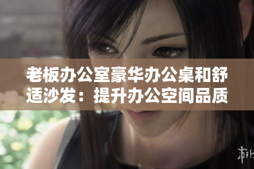 老板办公室豪华办公桌和舒适沙发：提升办公空间品质