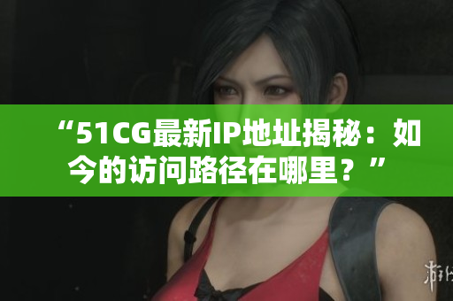 “51CG最新IP地址揭秘：如今的访问路径在哪里？”