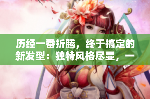 历经一番折腾，终于搞定的新发型：独特风格尽显，一览无余！
