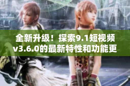 全新升级！探索9.1短视频v3.6.0的最新特性和功能更新