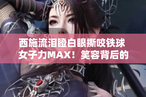 西施流泪瞪白眼撕咬铁球 女子力MAX！笑容背后的力量何在？