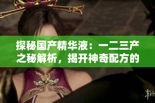 探秘国产精华液：一二三产之秘解析，揭开神奇配方的奥秘