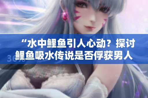 “水中鲤鱼引人心动？探讨鲤鱼吸水传说是否俘获男人心灵的奥秘！”