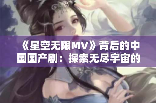 《星空无限MV》背后的中国国产剧：探索无尽宇宙的视听盛宴