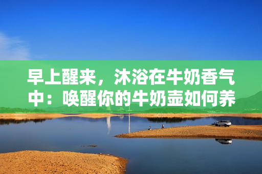 早上醒来，沐浴在牛奶香气中：唤醒你的牛奶壶如何养成健康早餐习惯