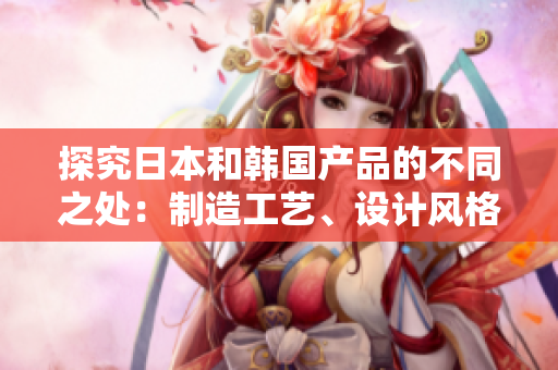 探究日本和韩国产品的不同之处：制造工艺、设计风格与市场受欢迎程度有何差异？