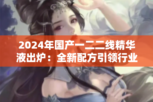 2024年国产一二二线精华液出炉：全新配方引领行业风向