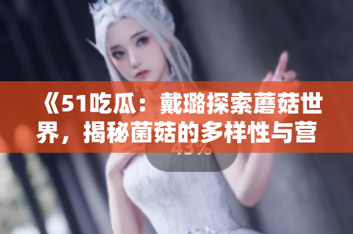 《51吃瓜：戴璐探索蘑菇世界，揭秘菌菇的多样性与营养价值》