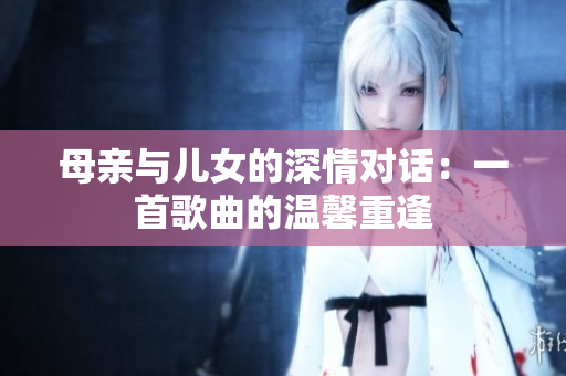 母亲与儿女的深情对话：一首歌曲的温馨重逢