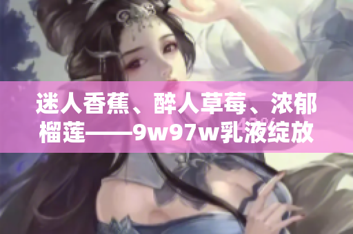 迷人香蕉、醉人草莓、浓郁榴莲——9w97w乳液绽放果香诱惑