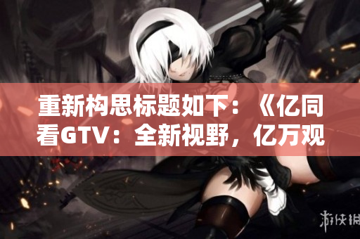 重新构思标题如下：《亿同看GTV：全新视野，亿万观众共赏》