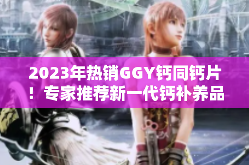 2023年热销GGY钙同钙片！专家推荐新一代钙补养品