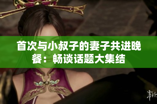 首次与小叔子的妻子共进晚餐：畅谈话题大集结