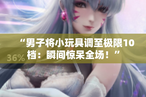 “男子将小玩具调至极限10档：瞬间惊呆全场！”