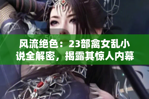 风流绝色：23部禽女乱小说全解密，揭露其惊人内幕与情欲纷争