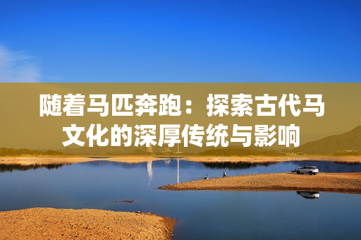 随着马匹奔跑：探索古代马文化的深厚传统与影响