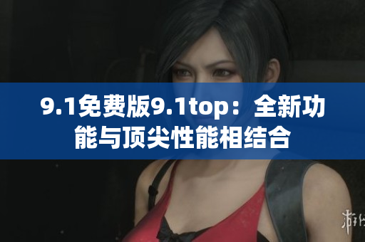 9.1免费版9.1top：全新功能与顶尖性能相结合