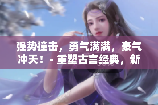 强势撞击，勇气满满，豪气冲天！- 重塑古言经典，新生新气象