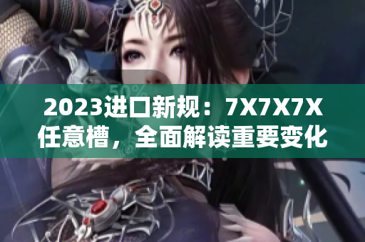 2023进口新规：7X7X7X任意槽，全面解读重要变化