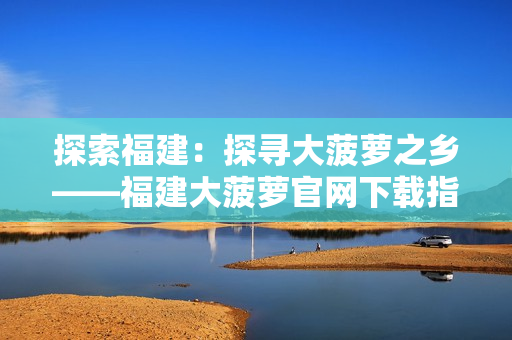 探索福建：探寻大菠萝之乡——福建大菠萝官网下载指南