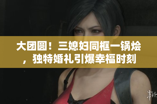 大团圆！三媳妇同框一锅烩，独特婚礼引爆幸福时刻
