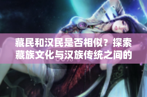 藏民和汉民是否相似？探索藏族文化与汉族传统之间的联系