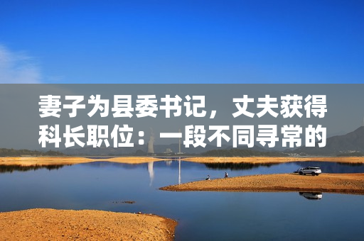 妻子为县委书记，丈夫获得科长职位：一段不同寻常的官场交换