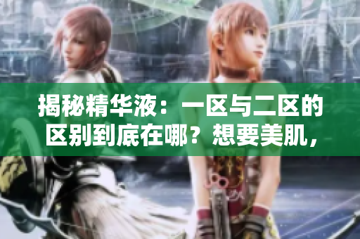揭秘精华液：一区与二区的区别到底在哪？想要美肌，先了解正确使用方法！