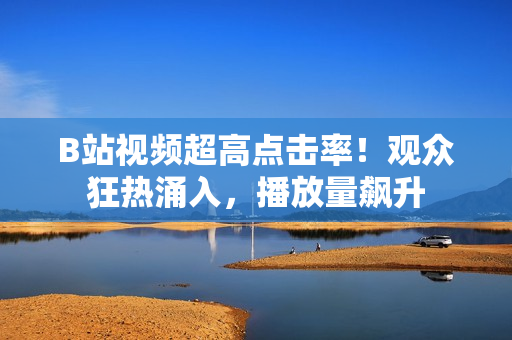 B站视频超高点击率！观众狂热涌入，播放量飙升