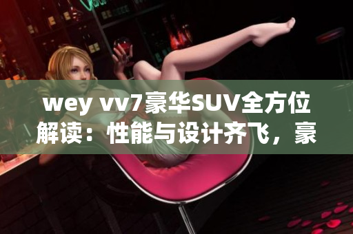 wey vv7豪华SUV全方位解读：性能与设计齐飞，豪华体验超乎想象