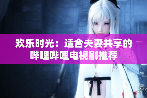 欢乐时光：适合夫妻共享的哔哩哔哩电视剧推荐