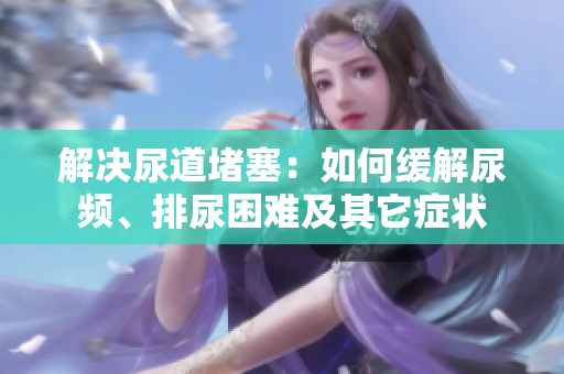 解决尿道堵塞：如何缓解尿频、排尿困难及其它症状