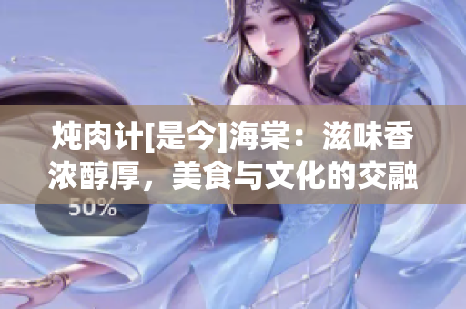 炖肉计[是今]海棠：滋味香浓醇厚，美食与文化的交融
