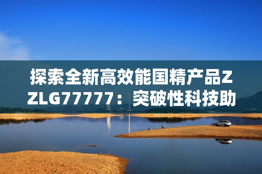 探索全新高效能国精产品ZZLG77777：突破性科技助力提升生产效率与品质