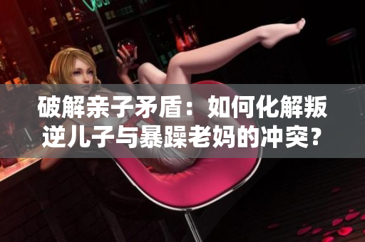 破解亲子矛盾：如何化解叛逆儿子与暴躁老妈的冲突？