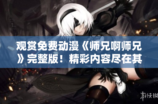 观赏免费动漫《师兄啊师兄》完整版！精彩内容尽在其中